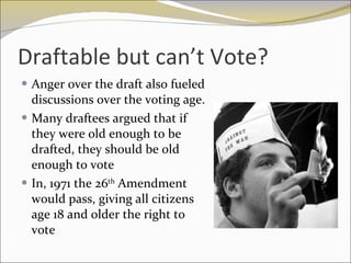 Draftable but can’t Vote? Anger over the draft also fueled discussions over the voting age.  Many draftees argued that if they were old enough to be drafted, they should be old enough to vote In, 1971 the 26 th  Amendment would pass, giving all citizens age 18 and older the right to vote 