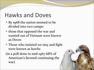 Hawks and Doves By 1968 the nation seemed to be divided into two camps:  those that opposed the war and wanted out of Vietnam were known as Doves Those who insisted we stay and fight were known as hawks (in a poll done in mid-1967 68% of American’s favored continuing the war) 