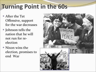 Turning Point in the 60s After the Tet Offensive, support for the war decreases Johnson tells the nation that he will not run for re-election Nixon wins the election, promises to end  War  