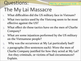 Questions: The My Lai Massacre What difficulties did the US military face in Vietnam?  What two tactics used by the Vietcong seem to be most effective against the US? What effect do these tactics have on the men of Charlie Company? What are some injustices performed by the US military on the Vietnamese people? Why was the occurrence at My Lai particularly bad? 2 paragraphs (five sentences each): Were the men of Charlie Company justified for how they acted at My Lai?  Are they criminals, or victims of bad circumstances?  Explain. PBS My Lai Massacre0:10:00 – 0:50:00 