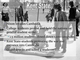 Nixon invades Cambodia College students protest and held the nations 1st general student strike. 1.5 million students closed down 1,200 campuses Kent State-students protesting the war and entrance into Cambodia Guard sent in and killed 4 students Kent State 
