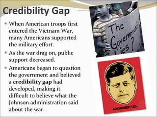 Credibility Gap When American troops first entered the Vietnam War, many Americans supported the military effort. As the war drag on, public support decreased.  Americans began to question the government and believed a  credibility gap  had developed, making it difficult to believe what the Johnson administration said about the war.  