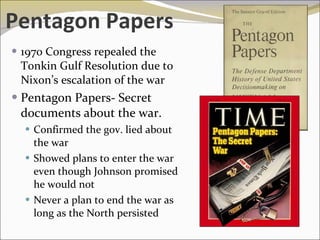 Pentagon Papers 1970 Congress repealed the Tonkin Gulf Resolution due to Nixon’s escalation of the war Pentagon Papers- Secret  documents about the war. Confirmed the gov. lied about the war  Showed plans to enter the war even though Johnson promised he would not Never a plan to end the war as long as the North persisted 