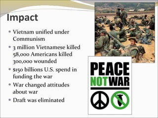 Impact Vietnam unified under Communism 3 million Vietnamese killed 58,000 Americans killed 300,000 wounded $150 billions U.S. spend in funding the war War changed attitudes about war Draft was eliminated 