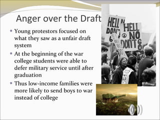 Anger over the Draft Young protestors focused on what they saw as a unfair draft system At the beginning of the war college students were able to defer military service until after graduation Thus low-income families were more likely to send boys to war instead of college 
