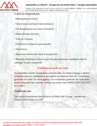 Le prix ne comprend pas:
-Hébergement en hôtel,
- Vols et taxes d'aéroport internationaux
- Vol domestiques avec taxes d'aéroport.
- Droits d'entrée des sites
- Visas au Vietnam
- Pourboires et dépenses personnelles
- Assurances
- Repas non mentionnés dans le programme
- Boissons, téléphone et tout ce qui n’est pas clairement mentionné dans le
rubrique 'Le prix comprend'
Conditions générales de vente
Au préalable à toutes transactions commerciales, Le client s’engage à adhérer
intégralement aux conditions et aux termes mentionnés dans les "Conditions
générales de vente" de notre agence. Ces conditions générales de vente font
partie intégrante des contrats, verbaux ou écrits, entre MINH ANH VOYAGE
et le Client
Validité des prix
Tous les prix mentionés dans le devis de Minh Anh Voyage donnés aux
Clients sont en Euro ou USD
Un pays, c'est pour moi, une visage, un sourire, un accueil, un prénom, bien plus que des villes, des
montagnes, des forêts ou des rivières" - (Pierre Fillit)
 