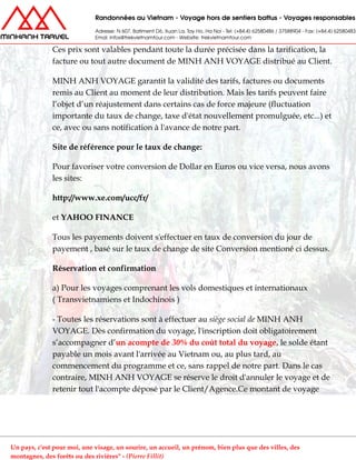 Ces prix sont valables pendant toute la durée précisée dans la tarification, la
facture ou tout autre document de MINH ANH VOYAGE distribué au Client.
MINH ANH VOYAGE garantit la validité des tarifs, factures ou documents
remis au Client au moment de leur distribution. Mais les tarifs peuvent faire
l’objet d’un réajustement dans certains cas de force majeure (fluctuation
importante du taux de change, taxe d'état nouvellement promulguée, etc...) et
ce, avec ou sans notification à l'avance de notre part.
Site de référence pour le taux de change:
Pour favoriser votre conversion de Dollar en Euros ou vice versa, nous avons
les sites:
http://www.xe.com/ucc/fr/
et YAHOO FINANCE
Tous les payements doivent s'effectuer en taux de conversion du jour de
payement , basé sur le taux de change de site Conversion mentioné ci dessus.
Réservation et confirmation
a) Pour les voyages comprenant les vols domestiques et internationaux
( Transvietnamiens et Indochinois )
- Toutes les réservations sont à effectuer au siège social de MINH ANH
VOYAGE. Dès confirmation du voyage, l'inscription doit obligatoirement
s’accompagner d’un acompte de 30% du coût total du voyage, le solde étant
payable un mois avant l'arrivée au Vietnam ou, au plus tard, au
commencement du programme et ce, sans rappel de notre part. Dans le cas
contraire, MINH ANH VOYAGE se réserve le droit d'annuler le voyage et de
retenir tout l'acompte déposé par le Client/Agence.Ce montant de voyage
Un pays, c'est pour moi, une visage, un sourire, un accueil, un prénom, bien plus que des villes, des
montagnes, des forêts ou des rivières" - (Pierre Fillit)
 