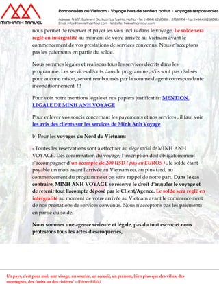 nous permet de réserver et payer les vols inclus dans le voyage. Le solde sera
reglé en intérgralité au moment de votre arrivée au Vietnam avant le
commencement de vos prestations de services convenus. Nous n'acceptons
pas les paiements en partie du solde.
Nous sommes légales et réalisons tous les services décrits dans les
programme. Les services décrits dans le programme , s'ils sont pas réalisés
pour aucune raison, seront remboursés par la somme d'agent correspondante
inconditionnement !!!
Pour voir notre mentions légale et nos papiers justificatifs: MENTION
LEGALE DE MINH ANH VOYAGE
Pour enlever vos soucis concernant les payements et nos services , il faut voir
les avis des clients sur les services de Minh Anh Voyage
b) Pour les voyages du Nord du Vietnam:
- Toutes les réservations sont à effectuer au siège social de MINH ANH
VOYAGE. Dès confirmation du voyage, l'inscription doit obligatoirement
s’accompagner d’un acompte de 200 USD ( pas en EUROS ) , le solde étant
payable un mois avant l'arrivée au Vietnam ou, au plus tard, au
commencement du programme et ce, sans rappel de notre part. Dans le cas
contraire, MINH ANH VOYAGE se réserve le droit d'annuler le voyage et
de retenir tout l'acompte déposé par le Client/Agence. Le solde sera reglé en
intérgralité au moment de votre arrivée au Vietnam avant le commencement
de nos prestations de services convenus. Nous n'acceptons pas les paiements
en partie du solde.
Nous sommes une agence sérieure et légale, pas du tout escroc et nous
protestons tous les actes d'escroqueries,
Un pays, c'est pour moi, une visage, un sourire, un accueil, un prénom, bien plus que des villes, des
montagnes, des forêts ou des rivières" - (Pierre Fillit)
 