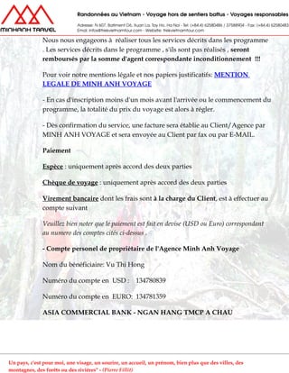 Nous nous engageons à réaliser tous les services décrits dans les programme
. Les services décrits dans le programme , s'ils sont pas réalisés , seront
remboursés par la somme d'agent correspondante inconditionnement !!!
Pour voir notre mentions légale et nos papiers justificatifs: MENTION
LEGALE DE MINH ANH VOYAGE
- En cas d'inscription moins d'un mois avant l'arrivée ou le commencement du
programme, la totalité du prix du voyage est alors à régler.
- Dès confirmation du service, une facture sera établie au Client/Agence par
MINH ANH VOYAGE et sera envoyée au Client par fax ou par E-MAIL.
Paiement
Espèce : uniquement après accord des deux parties
Chèque de voyage : uniquement après accord des deux parties
Virement bancaire dont les frais sont à la charge du Client, est à effectuer au
compte suivant
Veuillez bien noter que le paiement est fait en devise (USD ou Euro) correspondant
au numero des comptes cités ci-dessus .
- Compte personel de propriétaire de l'Agence Minh Anh Voyage
Nom du bénéficiaire: Vu Thi Hong
Numéro du compte en USD : 134780839
Numéro du compte en EURO: 134781359
ASIA COMMERCIAL BANK - NGAN HANG TMCP A CHAU
Un pays, c'est pour moi, une visage, un sourire, un accueil, un prénom, bien plus que des villes, des
montagnes, des forêts ou des rivières" - (Pierre Fillit)
 