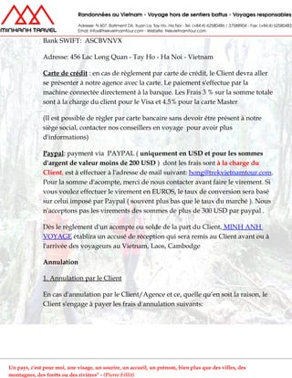 Bank SWIFT: ASCBVNVX
Adresse: 456 Lac Long Quan - Tay Ho - Ha Noi - Vietnam
Carte de crédit : en cas de règlement par carte de crédit, le Client devra aller
se présenter à notre agence avec la carte. Le paiement s'effectue par la
machine connectée directement à la banque. Les Frais 3 % sur la somme totale
sont à la charge du client pour le Visa et 4.5% pour la carte Master
(Il est possible de règler par carte bancaire sans devoir être présent à notre
siège social, contacter nos conseillers en voyage pour avoir plus
d'informations)
Paypal: payment via PAYPAL ( uniquement en USD et pour les sommes
d'argent de valeur moins de 200 USD ) dont les frais sont à la charge du
Client, est à effectuer à l'adresse de mail suivant: hong@trekvietnamtour.com.
Pour la somme d'acompte, merci de nous contacter avant faire le virement. Si
vous voulez effectuer le virement en EUROS, le taux de conversion sera basé
sur celui imposé par Paypal ( souvent plus bas que le taux du marché ). Nous
n'acceptons pas les virements des sommes de plus de 300 USD par paypal .
Dès le règlement d'un acompte ou solde de la part du Client, MINH ANH
VOYAGE établira un accusé de réception qui sera remis au Client avant ou à
l'arrivée des voyageurs au Vietnam, Laos, Cambodge
Annulation
1. Annulation par le Client
En cas d'annulation par le Client/Agence et ce, quelle qu’en soit la raison, le
Client s'engage à payer les frais d'annulation suivants:
Un pays, c'est pour moi, une visage, un sourire, un accueil, un prénom, bien plus que des villes, des
montagnes, des forêts ou des rivières" - (Pierre Fillit)
 