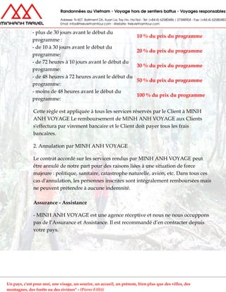 - plus de 30 jours avant le début du
programme :
10 % du prix du programme
- de 10 à 30 jours avant le début du
programme:
20 % du prix du programme
- de 72 heures à 10 jours avant le début du
programme:
30 % du prix du programme
- de 48 heures à 72 heures avant le début du
programme:
50 % du prix du programme
- moins de 48 heures avant le début du
programme:
100 % du prix du programme
Cette règle est appliquée à tous les services réservés par le Client à MINH
ANH VOYAGE Le remboursement de MINH ANH VOYAGE aux Clients
s'effectura par virement bancaire et le Client doit payer tous les frais
bancaires.
2. Annulation par MINH ANH VOYAGE
Le contrat accordé sur les services rendus par MINH ANH VOYAGE peut
être annulé de notre part pour des raisons liées à une situation de force
majeure : politique, sanitaire, catastrophe naturelle, avion, etc. Dans tous ces
cas d'annulation, les personnes inscrites sont intégralement remboursées mais
ne peuvent prétendre à aucune indemnité.
Assurance - Assistance
- MINH ANH VOYAGE est une agence réceptive et nous ne nous occuppons
pas de l’Assurance et Assistance. Il est recommandé d’en contracter depuis
votre pays.
Un pays, c'est pour moi, une visage, un sourire, un accueil, un prénom, bien plus que des villes, des
montagnes, des forêts ou des rivières" - (Pierre Fillit)
 