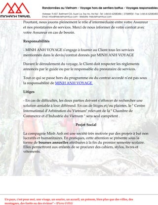 Pourtant, nous jouons pleinement le rôle d’intermédiaire entre votre Assureur
et nos prestataires de services. Merci de nous informer de votre contrat avec
votre Assureur en cas de besoin.
Responsabilités
- MINH ANH VOYAGE s’engage à fournir au Client tous les services
mentionnés dans le devis/contrat donnés par MINH ANH VOYAGE
Durant le déroulement du voyage, le Client doit respecter les règlements
annoncés par le guide ou par le responsable du prestataire de services.
Tout ce qui se passe hors du programme ou du contrat accordé n’est pas sous
la responsabilité de MINH ANH VOYAGE
Litiges
- En cas de difficultés, les deux parties doivent s’efforcer de rechercher une
solution amiable à leur différend. En cas de litiges et/ou plaintes, le " Centre
International d’Arbitration du Vietnam" relevant de la " Chambre de
Commerce et d’Industrie du Vietnam " sera seul compétent .
Projet Social
La compagnie Minh Anh est une société très motivée par des projets à but non
lucratifs et humanitaires. En pratiques, cette attention se présente sous la
forme de bourses annuelles attribuées à la fin du premier semestre scolaire.
Elles permettront aux enfants de se procurer des cahiers, stylos, livres et
vêtements.
Un pays, c'est pour moi, une visage, un sourire, un accueil, un prénom, bien plus que des villes, des
montagnes, des forêts ou des rivières" - (Pierre Fillit)
 