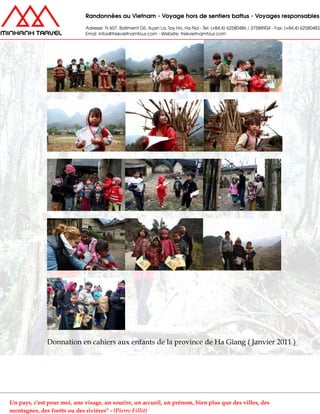 Donnation en cahiers aux enfants de la province de Ha Giang ( Janvier 2011 )
Un pays, c'est pour moi, une visage, un sourire, un accueil, un prénom, bien plus que des villes, des
montagnes, des forêts ou des rivières" - (Pierre Fillit)
 