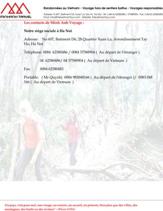 Les contacts de Minh Anh Voyage :
Notre siège sociale à Ha Noi
Adresse: No 607, Batiment D6, 28 Quartier Xuan La, Arrondissement Tay
Ho, Ha Noi
Téléphone: 0084 62580486 / 0084 37588904 ( Au départ de l'étranger )
04 62580486/ 04 37588904 ( Au départ de Vietnam )
Fax: 0084 62580483
Portable: ( Mr Quynh) 0084 983048166 ( Au départ de l'étranger )/ 0983 048
166 ( Au départ de Vietnam )
Un pays, c'est pour moi, une visage, un sourire, un accueil, un prénom, bien plus que des villes, des
montagnes, des forêts ou des rivières" - (Pierre Fillit)
 