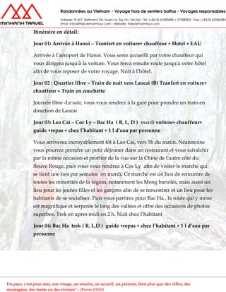 Itinéraire en détail:
Jour 01: Arrivée à Hanoi – Tranfert en voiture+ chauffeur + Hotel + EAU
Arrivée à l’aéroport de Hanoi. Vous serez accueilli par votre chauffeur qui
vous dirigera jusqu'à la voiture. Vous ferez ensuite route jusqu'à votre hôtel
afin de vous reposer de votre voyage. Nuit à l’hôtel.
Jour 02 : Quartier libre – Train de nuit vers Laocai (B) Tranfert en voiture+
chauffeur + Train en couchette
Journée libre -Le soir, vous vous rendrez à la gare pour prendre un train en
direction de Laocai
Jour 03: Lao Cai – Coc Ly – Bac Ha ( B, L, D ) mardi voiture+ chauffeur+
guide +repas + chez l’habitant + 1 l d’eau par personne
Vous arriverez incroyablement tôt à Lao Cai, vers 5h du matin. Néanmoins
vous pourrez prendre un petit déjeuner dans un restaurant et vous rafraîchir
par la même occasion et profiter de la vue sur la Chine de l'autre côté du
fleuve Rouge, puis vous vous rendrez à Coc Ly afin de visiter le marché qui
se tient une fois par semaine en mardi. Ce marché est un lieu de rencontre de
toutes les minorités de la région, notamment les Mong bariolés, mais aussi un
lieu pour les jeunes filles et les garçons afin de se rencontrer et un lieu pour les
habitants de se socialiser. Puis vous partirez pour Bac Ha , la route qui y mène
est magnifique et serpente le long des vallées et offre des occasions de photos
superbes. Trek en apres midi en 2 h. Nuit chez l’habitant
Jour 04: Bac Ha trek ( B, L,D ) guide +repas + chez l’habitant + 1 l d’eau par
personne
Un pays, c'est pour moi, une visage, un sourire, un accueil, un prénom, bien plus que des villes, des
montagnes, des forêts ou des rivières" - (Pierre Fillit)
 
