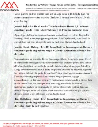 Vous partez en bus public vers un village situé à 15 km de Bac Ha
pour commencer votre marche .Trek en 6 heures vers Natha . Nuit
chez les tay
Jour 05: Trek – Bac Ha - Laocai – Train de nuit vers Hanoi( B, L) voiture+
chauffeur+ guide +repas + chez l’habitant + 1 l d’eau par personne+ train
Après le petit déjeuner, vous continuerez la randonnée vers les villages des
Hmong , Phu La aux paysages magnifiques .Puis l’après-midi, vous irez à la
gare de Lao Cai pour attraper le train de nuit pour Ha Noï. Nuit à bord.
Jour 06: Hanoi - Halong ( B, L, D ) Bus collectif de la compagnie de Bateau +
chauffeur+ guide anglophone +repas + Cabine ( 2 personnes /cabine )+ frais
de visites
Vous arriverez tôt le matin. Repos dans un petit hotel à coté dela gare. Vers 8
h, le bus de la compagnie de bateau viendra vous chercher pour aller à la baie
d’Halong huitième merveille du monde, la très célèbre et magique Baie d’Ha
Long. Vous traverserez tout d’abord les plaines du delta du Fleuve Rouge où
les rizières s’étendent à perte de vue. Sur l’heure du déjeuner, vous arriverez à
l’embarcadère et grimperez alors sur une jonque pour un voyage
extraordinaire. Le déjeuner sera servi rapidement, comme on dit si bien, « l’air
marin donne faim » et vous pourrez alors déguster des fruits de mer
fraîchement péchés. La promenade en bateau plongera le visiteur dans un
monde féerique, entre ciel et mer, deux mondes d’azur déchirés par ces pics
dressés, striant le ciel et brisant la mer. Nuit à bord.
Jour 07: Halong - Hanoi ( B, L ) Bus collectif de la compagnie de Bateau +
chauffeur+ guide anglophone +repas + Cabine ( 2 personnes /cabine )+ frais
de visites + train de nuit vers Hue
Un pays, c'est pour moi, une visage, un sourire, un accueil, un prénom, bien plus que des villes, des
montagnes, des forêts ou des rivières" - (Pierre Fillit)
 