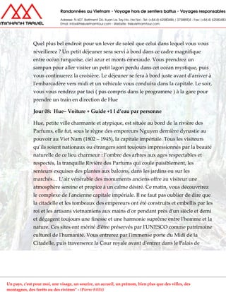 Quel plus bel endroit pour un lever de soleil que celui dans lequel vous vous
réveillerez ? Un petit déjeuner sera servi à bord dans ce cadre magnifique
entre océan turquoise, ciel azur et monts émeraude. Vous prendrez un
sampan pour aller visiter un petit lagon perdu dans cet océan mystique, puis
vous continuerez la croisière. Le déjeuner se fera à bord juste avant d'arriver à
l'embarcadère vers midi et un véhicule vous conduira dans la capitale. Le soir,
vous vous rendrez par taci ( pas compris dans le programme ) à la gare pour
prendre un train en direction de Hue
Jour 08: Hue– Voiture + Guide +1 l d’eau par personne
Hue, petite ville charmante et atypique, est située au bord de la rivière des
Parfums, elle fut, sous le règne des empereurs Nguyen dernière dynastie au
pouvoir au Viet Nam (1802 – 1945), la capitale impériale. Tous les visiteurs
qu’ils soient nationaux ou étrangers sont toujours impressionnés par la beauté
naturelle de ce lieu charmeur : l’ombre des arbres aux ages respectables et
respectés, la tranquille Rivière des Parfums qui coule paisiblement, les
senteurs exquises des plantes aux balcons, dans les jardins ou sur les
marchés… L’air vénérable des monuments anciens offre au visiteur une
atmosphère sereine et propice à un calme désiré. Ce matin, vous découvrirez
le complexe de l'ancienne capitale impériale. Il ne faut pas oublier de dire que
la citadelle et les tombeaux des empereurs ont été construits et embellis par les
roi et les artisans vietnamiens aux mains d'or pendant près d'un siècle et demi
et dégagent toujours une finesse et une harmonie suprême entre l'homme et la
nature. Ces sites ont mérité d'être préservés par l'UNESCO comme patrimoine
culturel de l'humanité. Vous entrerez par l'immense porte du Midi de la
Citadelle, puis traverserez la Cour royale avant d'entrer dans le Palais de
Un pays, c'est pour moi, une visage, un sourire, un accueil, un prénom, bien plus que des villes, des
montagnes, des forêts ou des rivières" - (Pierre Fillit)
 