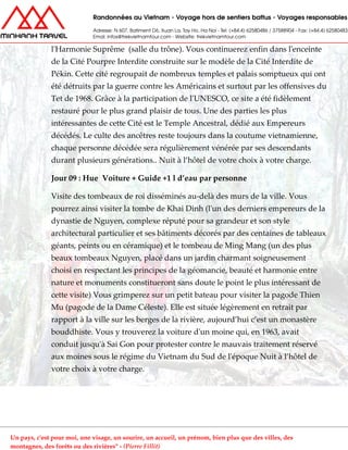 l'Harmonie Suprême (salle du trône). Vous continuerez enfin dans l'enceinte
de la Cité Pourpre Interdite construite sur le modèle de la Cité Interdite de
Pékin. Cette cité regroupait de nombreux temples et palais somptueux qui ont
été détruits par la guerre contre les Américains et surtout par les offensives du
Tet de 1968. Grâce à la participation de l'UNESCO, ce site a été fidèlement
restauré pour le plus grand plaisir de tous. Une des parties les plus
intéressantes de cette Cité est le Temple Ancestral, dédié aux Empereurs
décédés. Le culte des ancêtres reste toujours dans la coutume vietnamienne,
chaque personne décédée sera régulièrement vénérée par ses descendants
durant plusieurs générations.. Nuit à l’hôtel de votre choix à votre charge.
Jour 09 : Hue Voiture + Guide +1 l d’eau par personne
Visite des tombeaux de roi disséminés au-delà des murs de la ville. Vous
pourrez ainsi visiter la tombe de Khai Dinh (l'un des derniers empereurs de la
dynastie de Nguyen, complexe réputé pour sa grandeur et son style
architectural particulier et ses bâtiments décorés par des centaines de tableaux
géants, peints ou en céramique) et le tombeau de Ming Mang (un des plus
beaux tombeaux Nguyen, placé dans un jardin charmant soigneusement
choisi en respectant les principes de la géomancie, beauté et harmonie entre
nature et monuments constitueront sans doute le point le plus intéressant de
cette visite) Vous grimperez sur un petit bateau pour visiter la pagode Thien
Mu (pagode de la Dame Céleste). Elle est située légèrement en retrait par
rapport à la ville sur les berges de la rivière, aujourd’hui c’est un monastère
bouddhiste. Vous y trouverez la voiture d'un moine qui, en 1963, avait
conduit jusqu'à Sai Gon pour protester contre le mauvais traitement réservé
aux moines sous le régime du Vietnam du Sud de l'époque Nuit à l’hôtel de
votre choix à votre charge.
Un pays, c'est pour moi, une visage, un sourire, un accueil, un prénom, bien plus que des villes, des
montagnes, des forêts ou des rivières" - (Pierre Fillit)
 