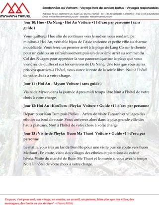 Jour 10: Hue - Da Nang - Hoi An Voiture +1 l d’eau par personne ( sans
guide )
Vous quitterez Hue afin de continuer vers le sud en vous rendant, par
minibus à Hoi An, véritable bijou de l'Asie ancienne et petite ville au charme
inoubliable. Vous ferez un premier arrêt à la plage de Lang Co sur le chemin
pour un café ou un rafraîchissement puis un deuxième arrêt au sommet du
Col des Nuages pour apprécier la vue panoramique sur la plage que vous
viendrez de quitter et sur les environs de Da Nang. Une fois que vous aurez
pris vos quartiers à l’hôtel, vous aurez le reste de la soirée libre. Nuit à l’hôtel
de votre choix à votre charge.
Jour 11 : Hoi An – Myson Voiture ( sans guide )
Visite de Myson dans la journée Apres midi temps libre Nuit à l’hôtel de votre
choix à votre charge.
Jour 12: Hoi An –KonTum –Pleyku Voiture + Guide +1 l d’eau par personne
Départ pour Kon Tum puis Pleiku . Arrets de visite Tancanh et villages des
ethnies au bord de route .Vous arriverez alors dans la plus grande ville des
hauts plateaux. Nuit à l’hôtel de votre choix à votre charge.
Jour 13 : Visite de Pleyku Buon Ma Thuot Voiture + Guide +1 l d’eau par
personne
Le matin, vous irez au lac de Bien Ho pour une visite pusi en route vers Buon
Methuot . En route, visite des villages des ethnies et platations de cafe et
hévéa. Visite du marché de Buon Me Thuot et le musée si vous avez le temps
Nuit à l’hôtel de votre choix à votre charge.
Un pays, c'est pour moi, une visage, un sourire, un accueil, un prénom, bien plus que des villes, des
montagnes, des forêts ou des rivières" - (Pierre Fillit)
 