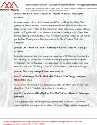 Jour 14: Buon Ma Thuot - Lac de Lak Voiture + Guide +1 l d’eau par
personne
Le matin, vous visiterez les Cascades de la Vierge (Dray Sap, Dray Nu),
groupe de deux cascades, chacune mesurant de 40 à 45m de haut (la plus
large possède un éventail de 200m) dans un cadre grandiose, sauvage et bien
préservé. L’après-midi, vous visiterez le musée ethnologie et le village Aco
Dhong habité par les Ede. Puis, vous ferez route pour le village de Lak habité
par l’ethnie Mnong, une ethnie importante du Haut Plateau. Nuit chez
l’habitant.
Jour 15: Lak – Buon Ma Thuot – Nhatrang Voiture + Guide +1 l d’eau par
personne
Le matin, vous partirez pour une excursion à dos d’éléphant en traversant le
lac Lak jusqu’au village Jun. Puis cela sera en pirogue jusqu’au village de
M’lien que vous continuerez le voyage. Aurevoir de votre guide, vous ferez
ensuite route pour Nhatrang, . Nuit à l’hôtel de votre choix à votre charge.
Jour 16 : Nha trang – temps libres ( sans service )
Jour 17: Nha trang – Ho Chi Minh ville Voiture (Nha Trang-> aeroport->
Hochiminh Ville)
Matin, vous prendrez le vol à destination de Ho Chi Minh-ville Accueil par le
chauffeur Nuit à l’hôtel de votre choix à votre charge.
Jour 18: Hochiminh Ville -Mytho – Can Tho Voiture + Guide +1 l d’eau par
personne
Vous grimperez sur une barque pour visiter cette commune. Vous vous
plongerez dans une espace de verdure grâce à ce village paisible et reposant.
Un pays, c'est pour moi, une visage, un sourire, un accueil, un prénom, bien plus que des villes, des
montagnes, des forêts ou des rivières" - (Pierre Fillit)
 