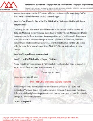 Vous retournerez ensuite à l’embarcadère et continuerez la route jusqu'à Can
Tho. Nuit à l’hôtel de votre choix à votre charge.
Jour 19: Can Tho – Sa Dec - Ho Chi Minh ville Voiture + Guide +1 l d’eau
par personne
Cai Rang est un très beaux marché flottant et est un des chefs d’œuvre du
delta du Mekong. Vous visiterez aussi Sadec, petite ville où Marguerite Duras
passa une partie de sa jeunesse. Vous repartirez en croisière au fil des canaux
pour découvrir la vie du delta qui s'anime : pêcheurs à l'épervier, bateliers
transportant toutes sortes de denrées... avant de retourner sur Ho Chi Minh-
ville. Le reste de la journée sera libre. Nuit à l’hôtel de votre choix à votre
charge.
Jour 20 –Temps libre ( sans service)
Jour 21: Ho Chi Minh ville – Départ Voiture
Notre chauffeur vous ramene à l’aéroport de Tan Son Nhat pour le départ et
les au revoir. Nos services se termineront ici.
Fin de nos services.
Durée du voyage: 21 jours
Prix : 812 USD /personne ( adulte /enfant )
Note: compte tenu des fluctuations importantes du cours de l’euro par
rapport au Vietnam dong, nos tarifs, garantis pendant 3 mois, sont établis en
dollars, mais les règlements peuvent avoir lieu en euro, sur la base du taux de
change au jour du règlement.
Le prix comprend:
Un pays, c'est pour moi, une visage, un sourire, un accueil, un prénom, bien plus que des villes, des
montagnes, des forêts ou des rivières" - (Pierre Fillit)
 