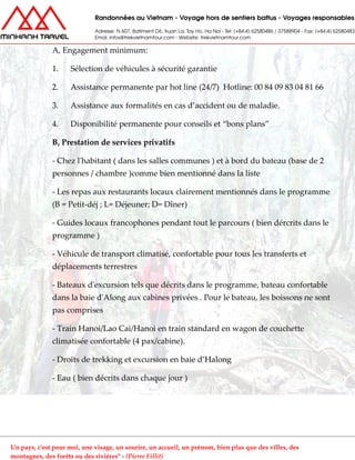 A, Engagement minimum:
1. Sélection de véhicules à sécurité garantie
2. Assistance permanente par hot line (24/7) Hotline: 00 84 09 83 04 81 66
3. Assistance aux formalités en cas d’accident ou de maladie.
4. Disponibilité permanente pour conseils et “bons plans”
B, Prestation de services privatifs
- Chez l'habitant ( dans les salles communes ) et à bord du bateau (base de 2
personnes / chambre )comme bien mentionné dans la liste
- Les repas aux restaurants locaux clairement mentionnés dans le programme
(B = Petit-déj ; L= Déjeuner; D= Dîner)
- Guides locaux francophones pendant tout le parcours ( bien dércrits dans le
programme )
- Véhicule de transport climatisé, confortable pour tous les transferts et
déplacements terrestres
- Bateaux d'excursion tels que décrits dans le programme, bateau confortable
dans la baie d'Along aux cabines privées . Pour le bateau, les boissons ne sont
pas comprises
- Train Hanoi/Lao Cai/Hanoi en train standard en wagon de couchette
climatisée confortable (4 pax/cabine).
- Droits de trekking et excursion en baie d’Halong
- Eau ( bien décrits dans chaque jour )
Un pays, c'est pour moi, une visage, un sourire, un accueil, un prénom, bien plus que des villes, des
montagnes, des forêts ou des rivières" - (Pierre Fillit)
 