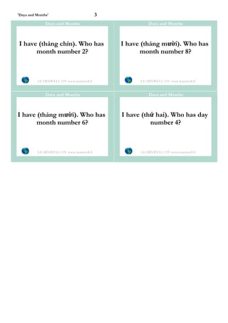 'Days and Months'                         3
               Days and Months                          Days and Months



I have (tháng chín). Who has                  I have (tháng mười). Who has
      month number 2?                                month number 8?



          LEARNWELL OY www.learnwell.fi             LEARNWELL OY www.learnwell.fi


               Days and Months                          Days and Months



I have (tháng mười). Who has                  I have (thứ hai). Who has day
       month number 6?                                  number 4?



          LEARNWELL OY www.learnwell.fi             LEARNWELL OY www.learnwell.fi
 
