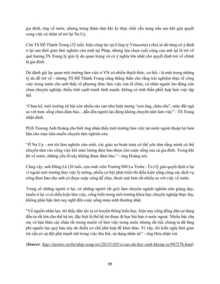 99
gia đình, ông về nước, nhưng trong thâm tâm khi ấy thực chất vẫn nung nấu sau khi giải quyết
xong việc cá nhân sẽ trở lại Na Uy.
Còn TS Đỗ Thành Trung (32 tuổi, hiện công tác tại Công ty Vinaconex) chia sẻ dù từng có ý định
ở lại sau thời gian làm nghiên cứu sinh tại Pháp, nhưng lựa chọn cuối cùng của anh lại là trở về
quê hương.TS Trung lý giải lý do quan trọng và có ý nghĩa lớn nhất cho quyết định trở về chính
là gia đình.
Dù đánh giá lạc quan môi trường làm việc ở VN có nhiều thách thức, cơ hội - là một trong những
lý do để trở về - nhưng TS Đỗ Thành Trung cũng thẳng thắn cho rằng trải nghiệm thực tế công
việc trong nước cho anh thấy rõ phương thức làm việc của tổ chức, cá nhân người lao động còn
chưa chuyên nghiệp, thiếu tính cạnh tranh lành mạnh, không có tinh thần phối hợp làm việc tập
thể.
“Chưa kể, môi trường xã hội còn nhiều rào cản như hiện tượng “con ông, cháu cha”, mức đãi ngộ
so với mức sống chưa đảm bảo... dẫn đến người lao động không chuyên tâm làm việc” - TS Trung
nhận định.
PGS Trương Anh Hoàng cho biết ông nhận thấy môi trường làm việc tại nước ngoài thuận lợi hơn
hẳn cho mục tiêu muốn chuyên tâm nghiên cứu.
“Ở Na Uy - nơi tôi làm nghiên cứu sinh, các giáo sư hoàn toàn có thể yên tâm rằng mình có thể
chuyên tâm vào công việc khi mức lương đảm bảo được cho cuộc sống của cả gia đình. Trong khi
đó về nước, những yếu tố này không được đảm bảo.” - ông Hoàng nói.
Cũng vậy, anh Dũng Lê (26 tuổi, cựu sinh viên Trường ĐH La Trobe - Úc) lý giải quyết định ở lại
vì ngoài môi trường làm việc lý tưởng, nhiều cơ hội phát triển thì điều kiện sống cùng các dịch vụ
công đảm bảo cho anh có được cuộc sống dễ chịu, thoải mái hơn rất nhiều so với việc về nước.
Trong số những người ở lại, có những người rất giỏi làm chuyên ngành nghiên cứu giảng dạy,
muốn ở lại vì có điều kiện làm việc, cống hiến trong môi trường khoa học chuyên nghiệp thực thụ,
không phải bận tâm suy nghĩ đến cuộc sống mưu sinh thường nhật.
“Về nguồn nhân lực, tôi thấy dân tộc ta có truyền thống hiếu học, hiện nay cộng đồng dân cư đang
đầu tư rất lớn cho thế hệ trẻ, đặc biệt là thế hệ trẻ được đi học bài bản ở nước ngoài. Nhiều bậc cha
mẹ và bản thân các cháu rất mong muốn về làm việc trong nước nhưng rất tiếc chúng ta đã lãng
phí nguồn lực quý báu này do thiếu cơ chế phù hợp để khai thác. Vì vậy, tôi kiến nghị thời gian
tới cần có sự đột phá mạnh mẽ trong việc thu hút, sử dụng nhân tài” - ông Hòa nhận xét.
(Source: http://tuoitre.vn/tin/nhip-song-tre/20151105/vi-sao-du-hoc-sinh-khong-ve/997276.html)
 