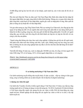 101
35.000 đồng một kg heo hơi thì mới có lợi nhuận, cạnh tranh lại, còn ở trên mức đó thì chỉ có
chết”.
Phó chủ tịch Hiệp hội Thức ăn chăn nuôi Việt Nam Phạm Đức Bình nhìn nhận khi hội nhập thì
thịt ngoại nhập khẩu vào ngày càng nhiều là điều bình thường. Nhưng các cơ quan chức năng cần
phải công khai, minh bạch số liệu nhập khẩu, nguồn gốc xuất xứ nhập phải rõ ràng. Bên cạnh đó
phải có hàng rào kỹ thuật đối với thịt nhập khẩu.
Với góc nhìn tương tự, ông Tống Xuân Chinh, Phó cục trưởng Cục Chăn nuôi, cho rằng áp lực thịt
ngoại sẽ tạo động lực đối với các ngành chăn nuôi trong nước phải đầu tư xây dựng chuỗi giá trị
khép kín từ đầu tư giống, trang trại, nhà máy giết mổ đến hệ thống phân phối. Còn đối với người
nông dân, quy mô nhỏ, nuôi thủ công thì cần hình thành các hợp tác xã, hợp tác liên kết với các
công ty tiêu thụ sản phẩm.
“Người nông dân không nên chạy theo nuôi công nghiệp vì không bao giờ đủ sức để cạnh tranh.
Nên phát triển chăn nuôi theo hướng sinh thái, xanh, sạch. Những trang trại heo rừng, heo nuôi
hữu cơ không cho ăn cám công nghiệp hiện nay đầu ra rất tốt, bán theo đơn đặt hàng rất ổn định”
- ông Chinh nói.
Tính đến hết tháng 10 năm nay, nước ta nhập gần 348.000 con trâu, bò sống với kim ngạch 363
triệu USD, tăng 72% về số lượng, 101% về kim ngạch nhập khẩu so với cùng kỳ.
(Source: http://kinhdoanh.vnexpress.net/tin-tuc/hang-hoa/chong-do-voi-thit-ngoai-nhap-
3336505.html?commentid=14851699)
ARTICLE 11
11 xu hướng marketing ở Việt Nam năm 2016
Các kênh marketing truyền thống như truyền hình, tổ chức sự kiện... tiếp tục chứng tỏ tầm quan
trọng, song xu hướng chính của sự dịch chuyển vẫn là tiếp thị số (digital marketing).
1. Quảng cáo video lên ngôi
Các kênh như Youtube vốn đã có nhiều người dùng ở Việt Nam (hơn 15 triệu), nay tiếp tục tăng
trưởng mạnh mẽ cả về lượng sử dụng và mức độ tương tác. Từ 2014, Facebook (34 triệu tài khoản
ở Việt Nam) cũng đẩy mạnh việc quảng bá cho các video và đến 2016 thì hoạt động này càng
mạnh mẽ hơn. Doanh nghiệp cần tận dụng hết các nguồn lực video có thể có và chú ý việc lập
kênh truyền tải.
 