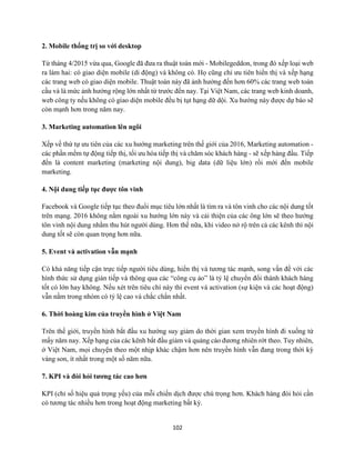 102
2. Mobile thống trị so với desktop
Từ tháng 4/2015 vừa qua, Google đã đưa ra thuật toán mới - Mobilegeddon, trong đó xếp loại web
ra làm hai: có giao diện mobile (di động) và không có. Họ cũng chỉ ưu tiên hiển thị và xếp hạng
các trang web có giao diện mobile. Thuật toán này đã ảnh hưởng đến hơn 60% các trang web toàn
cầu và là mức ảnh hưởng rộng lớn nhất từ trước đến nay. Tại Việt Nam, các trang web kinh doanh,
web công ty nếu không có giao diện mobile đều bị tụt hạng dữ dội. Xu hướng này được dự báo sẽ
còn mạnh hơn trong năm nay.
3. Marketing automation lên ngôi
Xếp về thứ tự ưu tiên của các xu hướng marketing trên thế giới của 2016, Marketing automation -
các phần mềm tự động tiếp thị, tối ưu hóa tiếp thị và chăm sóc khách hàng - sẽ xếp hàng đầu. Tiếp
đến là content marketing (marketing nội dung), big data (dữ liệu lớn) rồi mới đến mobile
marketing.
4. Nội dung tiếp tục được tôn vinh
Facebook và Google tiếp tục theo đuổi mục tiêu lớn nhất là tìm ra và tôn vinh cho các nội dung tốt
trên mạng. 2016 không nằm ngoài xu hướng lớn này và cải thiện của các ông lớn sẽ theo hướng
tôn vinh nội dung nhằm thu hút người dùng. Hơn thế nữa, khi video nở rộ trên cả các kênh thì nội
dung tốt sẽ còn quan trọng hơn nữa.
5. Event và activation vẫn mạnh
Có khả năng tiếp cận trực tiếp người tiêu dùng, hiển thị và tương tác mạnh, song vấn đề với các
hình thức sử dụng gián tiếp và thông qua các “công cụ ảo” là tỷ lệ chuyển đổi thành khách hàng
tốt có lớn hay không. Nếu xét trên tiêu chí này thì event và activation (sự kiện và các hoạt động)
vẫn nằm trong nhóm có tỷ lệ cao và chắc chắn nhất.
6. Thời hoàng kim của truyền hình ở Việt Nam
Trên thế giới, truyền hình bắt đầu xu hướng suy giảm do thời gian xem truyền hình đi xuống từ
mấy năm nay. Xếp hạng của các kênh bắt đầu giảm và quảng cáo đương nhiên rớt theo. Tuy nhiên,
ở Việt Nam, mọi chuyện theo một nhịp khác chậm hơn nên truyền hình vẫn đang trong thời kỳ
vàng son, ít nhất trong một số năm nữa.
7. KPI và đòi hỏi tương tác cao hơn
KPI (chỉ số hiệu quả trọng yếu) của mỗi chiến dịch được chú trọng hơn. Khách hàng đòi hỏi cần
có tương tác nhiều hơn trong hoạt động marketing bất kỳ.
 