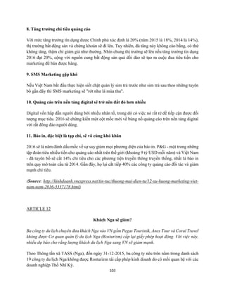 103
8. Tăng trưởng chi tiêu quảng cáo
Với mức tăng trưởng tín dụng được Chính phủ xác định là 20% (năm 2015 là 18%, 2014 là 14%),
thị trường bất động sản và chứng khoán sẽ đi lên. Tuy nhiên, đà tăng này không cào bằng, có thứ
không tăng, thậm chí giảm giá như thường. Nhìn chung thị trường sẽ lên nếu tăng trưởng tín dụng
2016 đạt 20%, cộng với nguồn cung bất động sản quá dồi dào sẽ tạo ra cuộc đua tiêu tiền cho
marketing để bán được hàng.
9. SMS Marketing gặp khó
Nếu Việt Nam bắt đầu thực hiện siết chặt quản lý sim trả trước như sim trả sau theo những tuyên
bố gần đây thì SMS marketing sẽ "rớt như lá mùa thu".
10. Quảng cáo trên nền tảng digital sẽ trở nên đắt đỏ hơn nhiều
Digital vốn hấp dẫn người dùng bởi nhiều nhân tố, trong đó có việc nó rất rẻ để tiếp cận được đối
tượng mục tiêu. 2016 sẽ chứng kiến một cột mốc mới về bùng nổ quảng cáo trên nền tảng digital
với rất đông đảo người dùng.
11. Báo in, đặc biệt là tạp chí, sẽ vô cùng khó khăn
2016 sẽ là năm đánh dấu mốc về sự suy giảm mọi phương diện của báo in. P&G - một trong những
tập đoàn tiêu nhiều tiền cho quảng cáo nhất trên thế giới (khoảng 9 tỷ USD mỗi năm) và Việt Nam
- đã tuyên bố sẽ cắt 14% chi tiêu cho các phương tiện truyền thông truyền thống, nhất là báo in
trên quy mô toàn cầu từ 2014. Gần đây, họ lại cắt tiếp 40% các công ty quảng cáo đối tác và giảm
mạnh chi tiêu.
(Source: http://kinhdoanh.vnexpress.net/tin-tuc/thuong-mai-dien-tu/12-xu-huong-marketing-viet-
nam-nam-2016-3337178.html)
ARTICLE 12
Khách Nga sẽ giảm?
Ba công ty du lịch chuyên đưa khách Nga vào VN gồm Pegas Touristik, Anex Tour và Coral Travel
không được Cơ quan quản lý du lịch Nga (Rosturizm) cấp lại giấy phép hoạt động. Với việc này,
nhiều dự báo cho rằng lượng khách du lịch Nga sang VN sẽ giảm mạnh.
Theo Thông tấn xã TASS (Nga), đến ngày 31-12-2015, ba công ty nêu trên nằm trong danh sách
19 công ty du lịch Nga không được Rosturizm tái cấp phép kinh doanh do có mối quan hệ với các
doanh nghiệp Thổ Nhĩ Kỳ.
 