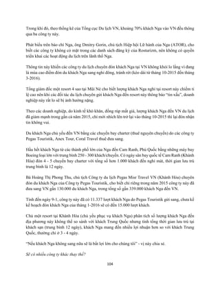 104
Trong khi đó, theo thống kê của Tổng cục Du lịch VN, khoảng 70% khách Nga vào VN đều thông
qua ba công ty này.
Phát biểu trên báo chí Nga, ông Dmitry Gorin, chủ tịch Hiệp hội Lữ hành của Nga (ATOR), cho
biết các công ty không có mặt trong các danh sách đăng ký của Rosturizm, nên không có quyền
triển khai các hoạt động du lịch trên lãnh thổ Nga.
Thông tin này khiến các công ty du lịch chuyên đón khách Nga tại VN không khỏi lo lắng vì đang
là mùa cao điểm đón du khách Nga sang nghỉ đông, tránh rét (kéo dài từ tháng 10-2015 đến tháng
3-2016).
Tổng giám đốc một resort 4 sao tại Mũi Né cho biết lượng khách Nga nghỉ tại resort này chiếm tỉ
lệ cao nên khi các đối tác du lịch chuyên gửi khách Nga đến resort này thông báo “tin xấu”, doanh
nghiệp này rất lo sẽ bị ảnh hưởng nặng.
Theo các doanh nghiệp, do kinh tế khó khăn, đồng rúp mất giá, lượng khách Nga đến VN du lịch
đã giảm mạnh trong gần cả năm 2015, chỉ mới nhích lên trở lại vào tháng 10-2015 thì lại đón nhận
tin không vui.
Du khách Nga chủ yếu đến VN bằng các chuyến bay charter (thuê nguyên chuyến) do các công ty
Pegas Touristik, Anex Tour, Coral Travel thuê đưa sang.
Hầu hết khách Nga từ các thành phố lớn của Nga đến Cam Ranh, Phú Quốc bằng những máy bay
Boeing loại lớn với trung bình 250 - 300 khách/chuyến. Có ngày sân bay quốc tế Cam Ranh (Khánh
Hòa) đón 4 - 5 chuyến bay charter với tổng số hơn 1.000 khách đến nghỉ mát, thời gian lưu trú
trung bình là 12 ngày.
Bà Hoàng Thị Phong Thu, chủ tịch Công ty du lịch Pegas Misr Travel VN (Khánh Hòa) chuyên
đón du khách Nga của Công ty Pegas Touristik, cho biết chỉ riêng trong năm 2015 công ty này đã
đưa sang VN gần 130.000 du khách Nga, trong tổng số gần 339.000 khách Nga đến VN.
Tính đến ngày 9-1, công ty này đã có 11.337 lượt khách Nga do Pegas Touristik gửi sang, chưa kể
kế hoạch đón khách Nga của tháng 1-2016 sẽ có đến 15.000 lượt khách.
Chủ một resort tại Khánh Hòa (chủ yếu phục vụ khách Nga) phân tích số lượng khách Nga đến
địa phương này không thể so sánh với khách Trung Quốc nhưng tính tổng thời gian lưu trú tại
khách sạn (trung bình 12 ngày), khách Nga mang đến nhiều lợi nhuận hơn so với khách Trung
Quốc, thường chỉ ở 3 - 4 ngày.
“Nếu khách Nga không sang nữa sẽ là bất lợi lớn cho chúng tôi” - vị này chia sẻ.
Sẽ có nhiều công ty khác thay thế?
 