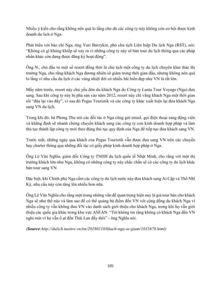 105
Nhiều ý kiến cho rằng không nên quá lo lắng cho dù các công ty này không còn cơ hội được kinh
doanh du lịch ở Nga.
Phát biểu với báo chí Nga, ông Yuri Barzykin, phó chủ tịch Liên hiệp Du lịch Nga (RST), nói:
“Không có gì khủng khiếp sẽ xảy ra vì những công ty này sẽ bán tour du lịch thông qua các pháp
nhân khác còn đang được đăng ký hoạt động”.
Ông N., chủ đầu tư một số resort đồng thời là chủ tịch một công ty du lịch chuyên khai thác thị
trường Nga, cho rằng khách Nga đương nhiên sẽ giảm trong thời gian đầu, nhưng không nên quá
lo lắng vì nhu cầu du lịch ở các vùng nhiệt đới có nhiều bãi biển đẹp như VN là rất lớn.
Mấy năm trước, resort này chủ yếu đón du khách Nga do Công ty Lanta Tour Voyage (Nga) đưa
sang. Sau khi công ty này bị phá sản vào năm 2012, resort này chỉ vắng khách Nga một thời gian
rồi “đâu lại vào đấy”, vì sau đó Pegas Touristik và các công ty khác xuất hiện lại đưa khách Nga
sang VN du lịch.
Trong khi đó, bà Phong Thu nói các đối tác ở Nga cũng gửi email, gọi điện thoại sang động viên
và khẳng định sẽ nhanh chóng chuyển khách sang các công ty con kinh doanh hợp pháp và làm
thủ tục thành lập công ty mới theo đúng thủ tục quy định của Nga để tiếp tục đưa khách sang VN.
Trước mắt, những ngày qua khách của Pegas Touristik vẫn được đưa sang VN trên các chuyến
bay charter thông qua những đối tác có giấy phép kinh doanh hợp pháp ở Nga.
Ông Lê Văn Nghĩa, giám đốc Công ty TNHH du lịch quốc tế Nhật Minh, cho rằng với một thị
trường khách lớn như Nga, không có những công ty này chắc chắn sẽ có các công ty du lịch khác
bán tour sang VN
Đặc biệt, khi Chính phủ Nga cấm các công ty du lịch nước này đưa khách sang Ai Cập và Thổ Nhĩ
Kỳ, nhu cầu này còn tăng lên nhiều hơn nữa.
Ông Lê Văn Nghĩa cho rằng một trong những vấn đề quan trọng hiện nay là giá tour bán cho khách
Nga sẽ như thế nào và làm sao để có thể quảng bá điểm đến VN với cộng đồng du khách Nga vì
nhiều công ty vẫn không đưa VN vào danh sách giới thiệu cho khách Nga, trong khi họ vẫn giới
thiệu các quốc gia khác trong khu vực ASEAN. “Tôi không tin rằng không có khách Nga đến VN
nghỉ mát vì họ vẫn ồ ạt đến Thái Lan đấy thôi” - ông Nghĩa nói.
(Source:http://dulich.tuoitre.vn/tin/20160110/khach-nga-se-giam/1035670.html)
 