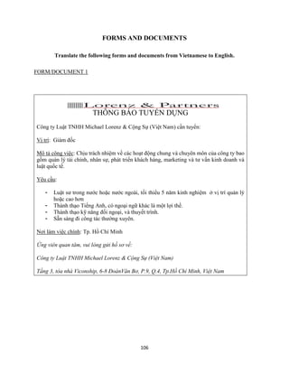 106
FORMS AND DOCUMENTS
Translate the following forms and documents from Vietnamese to English.
FORM/DOCUMENT 1
THÔNG BÁO TUYỂN DỤNG
Công ty Luật TNHH Michael Lorenz & Cộng Sự (Việt Nam) cần tuyển:
Vị trí: Giám đốc
Mô tả công việc: Chịu trách nhiệm về các hoạt động chung và chuyên môn của công ty bao
gồm quản lý tài chính, nhân sự, phát triển khách hàng, marketing và tư vấn kinh doanh và
luật quốc tế.
Yêu cầu:
- Luật sư trong nước hoặc nước ngoài, tối thiểu 5 năm kinh nghiệm ở vị trí quản lý
hoặc cao hơn
- Thành thạo Tiếng Anh, có ngoại ngữ khác là một lợi thế.
- Thành thạo kỹ năng đối ngoại, và thuyết trình.
- Sẵn sàng đi công tác thường xuyên.
Nơi làm việc chính: Tp. Hồ Chí Minh
Ứng viên quan tâm, vui lòng gửi hồ sơ về:
Công ty Luật TNHH Michael Lorenz & Cộng Sự (Việt Nam)
Tầng 3, tòa nhà Viconship, 6-8 ĐoànVăn Bơ, P.9, Q.4, Tp.Hồ Chí Minh, Việt Nam
 