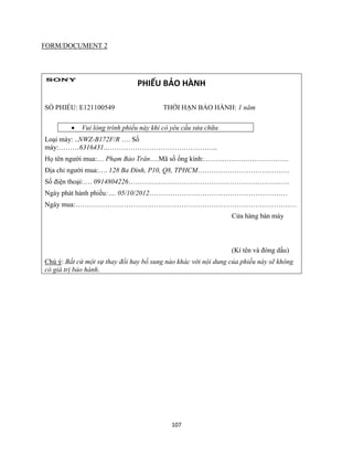 107
FORM/DOCUMENT 2
PHIẾU BẢO HÀNH
SỐ PHIẾU: E121100549 THỜI HẠN BẢO HÀNH: 1 năm
 Vui lòng trình phiếu này khi có yêu cầu sửa chữa
Loại máy: ..NWZ-B172F/R …. Số
máy:………6316431…………………………………………..
Họ tên người mua:… Phạm Bảo Trân….Mã số ống kính:……………………………….
Địa chỉ người mua:…. 128 Ba Đình, P10, Q8, TPHCM………………………………….
Số điện thoại:…. 0914804226…………………………………………………………….
Ngày phát hành phiếu:…. 05/10/2012……………………………………………………
Ngày mua:……………………………………………………………………………………
Cửa hàng bán máy
(Kí tên và đóng dấu)
Chú ý: Bất cứ một sự thay đổi hay bổ sung nào khác với nội dung của phiếu này sẽ không
có giá trị bảo hành.
 