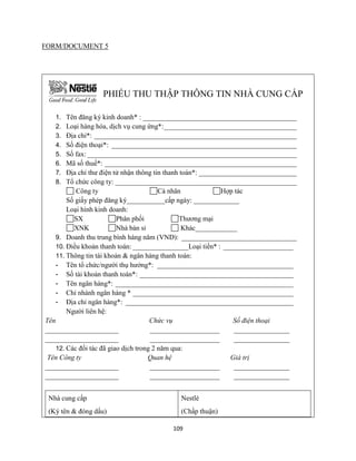 109
FORM/DOCUMENT 5
PHIẾU THU THẬP THÔNG TIN NHÀ CUNG CẤP
1. Tên đăng ký kinh doanh* : ____________________________________________
2. Loại hàng hóa, dịch vụ cung ứng*:______________________________________
3. Địa chỉ*: __________________________________________________________
4. Số điện thoại*: _____________________________________________________
5. Số fax: ____________________________________________________________
6. Mã số thuế*: _______________________________________________________
7. Địa chỉ thư điện tử nhận thông tin thanh toán*: ____________________________
8. Tổ chức công ty: ____________________________________________________
Công ty Cá nhân Hợp tác
Số giấy phép đăng ký___________cấp ngày: _____________
Loại hình kinh doanh:
SX Phân phối Thương mại
XNK Nhà bán sỉ Khác____________
9. Doanh thu trung bình hàng năm (VND): _________________________________
10. Điều khoản thanh toán: ________________Loại tiền* : ____________________
11. Thông tin tài khoản & ngân hàng thanh toán:
- Tên tổ chức/người thụ hưởng*: _______________________________________
- Số tài khoản thanh toán*: ____________________________________________
- Tên ngân hàng*: ___________________________________________________
- Chi nhánh ngân hàng * ______________________________________________
- Địa chỉ ngân hàng*: ________________________________________________
Người liên hệ:
Tên Chức vụ Số điện thoại
_____________________ ____________________ ________________
_____________________ ____________________ ________________
12. Các đối tác đã giao dịch trong 2 năm qua:
Tên Công ty Quan hệ Giá trị
_____________________ ____________________ ________________
_____________________ ____________________ ________________
Nhà cung cấp
(Ký tên & đóng dấu)
Nestlé
(Chấp thuận)
 