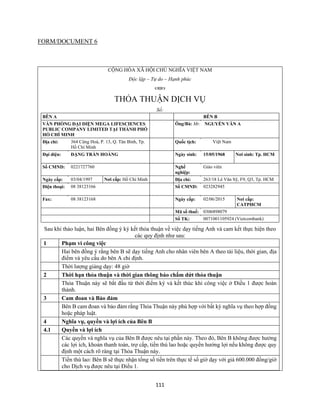 111
FORM/DOCUMENT 6
CỘNG HÒA XÃ HỘI CHỦ NGHĨA VIỆT NAM
Độc lập – Tự do – Hạnh phúc

THỎA THUẬN DỊCH VỤ
Số:
BÊN A BÊN B
VĂN PHÒNG ĐẠI DIỆN MEGA LIFESCIENCES
PUBLIC COMPANY LIMITED TẠI THÀNH PHỐ
HỒ CHÍ MINH
Ông/Bà: Mr. NGUYỄN VĂN A
Địa chỉ: 364 Cộng Hoà, P. 13, Q. Tân Bình, Tp.
Hồ Chí Minh
Quốc tịch: Việt Nam
Đại diện: ĐẶNG TRẦN HOÀNG Ngày sinh: 15/05/1968 Nơi sinh: Tp. HCM
Số CMND: 0221727760 Nghề
nghiệp:
Giáo viên
Ngày cấp: 03/04/1997 Nơi cấp: Hồ Chí Minh Địa chỉ: 263/18 Lê Văn Sỹ, F9, Q3, Tp. HCM
Điện thoại: 08 38123166 Số CMND: 023282945
Fax: 08 38123168 Ngày cấp: 02/06/2015 Nơi cấp:
CATPHCM
Mã số thuế: 0306898079
Số TK: 0071001105924 (Vietcombank)
Sau khi thảo luận, hai Bên đồng ý ký kết thỏa thuận về việc dạy tiếng Anh và cam kết thực hiện theo
các quy định như sau:
1 Phạm vi công việc
Hai bên đồng ý rằng bên B sẽ dạy tiếng Anh cho nhân viên bên A theo tài liệu, thời gian, địa
điểm và yêu cầu do bên A chỉ định.
Thời lượng giảng dạy: 48 giờ
2 Thời hạn thỏa thuận và thời gian thông báo chấm dứt thỏa thuận
Thỏa Thuận này sẽ bắt đầu từ thời điểm ký và kết thúc khi công việc ở Điều 1 được hoàn
thành.
3 Cam đoan và Bảo đảm
Bên B cam đoan và bảo đảm rằng Thỏa Thuận này phù hợp với bất kỳ nghĩa vụ theo hợp đồng
hoặc pháp luật.
4 Nghĩa vụ, quyền và lợi ích của Bên B
4.1 Quyền và lợi ích
Các quyền và nghĩa vụ của Bên B được nêu tại phần này. Theo đó, Bên B không được hưởng
các lợi ích, khoản thanh toán, trợ cấp, tiền thù lao hoặc quyền hưởng lợi nếu không được quy
định một cách rõ ràng tại Thỏa Thuận này.
Tiền thù lao: Bên B sẽ thực nhận tổng số tiền trên thực tế số giờ dạy với giá 600.000 đồng/giờ
cho Dịch vụ được nêu tại Điều 1.
 
