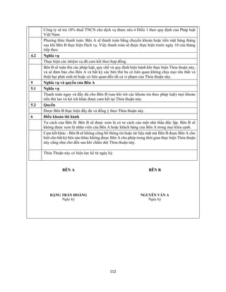 112
Công ty sẽ trả 10% thuế TNCN cho dịch vụ được nêu ở Điều 1 theo quy định của Pháp luật
Việt Nam.
Phương thức thanh toán: Bên A sẽ thanh toán bằng chuyển khoản hoặc tiền mặt hàng tháng
sau khi Bên B thực hiện Dịch vụ. Việc thanh toán sẽ được thực hiện trước ngày 10 của tháng
tiếp theo.
4.2 Nghĩa vụ
Thực hiện các nhiệm vụ đã cam kết theo hợp đồng.
Bên B sẽ tuân thủ các pháp luật, quy chế và quy định hiện hành khi thực hiện Thỏa thuận này,
và sẽ đảm bảo cho Bên A và bất kỳ các bên thứ ba có liên quan không chịu mọi tổn thất và
thiệt hại phát sinh từ hoặc có liên quan đến tất cả vi phạm của Thỏa thuận này.
5 Nghĩa vụ và quyền của Bên A
5.1 Nghĩa vụ
Thanh toán ngay và đầy đủ cho Bên B (sau khi trừ các khoản trả theo pháp luật) mọi khoản
tiền thù lao và lợi ích khác được cam kết tại Thỏa thuận này.
5.2 Quyền
Được Bên B thực hiện đầy đủ và đồng ý theo Thỏa thuận này.
6 Điều khoản thi hành
Tư cách của Bên B: Bên B sẽ được xem là có tư cách của một nhà thầu độc lập. Bên B sẽ
không được xem là nhân viên của Bên A hoặc khách hàng của Bên A trong mọi khía cạnh.
Cam kết khác - Bên B sẽ không công bố thông tin hoặc tài liệu mật mà Bên B được Bên A cho
biết cho bất kỳ bên nào khác không được Bên A cho phép trong thời gian thực hiện Thỏa thuận
này cũng như cho đến sau khi chấm dứt Thỏa thuận này.
Thỏa Thuận này có hiệu lực kể từ ngày ký.
BÊN A BÊN B
ĐẶNG TRẦN HOÀNG NGUYỄN VĂN A
Ngày ký Ngày ký
 