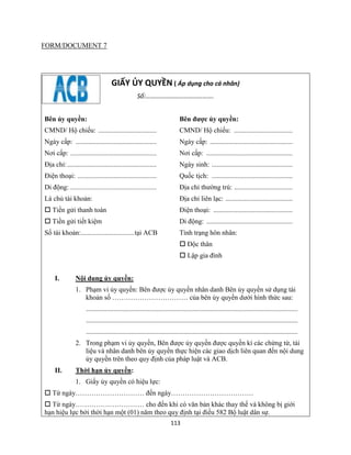 113
FORM/DOCUMENT 7
GIẤY ỦY QUYỀN ( Áp dụng cho cá nhân)
Số:…………………………………….
Bên ủy quyền:
CMND/ Hộ chiếu: ..................................
Ngày cấp: ...............................................
Nơi cấp: ..................................................
Địa chỉ:....................................................
Điện thoại: ..............................................
Di động:.......................................................
Là chủ tài khoản:
 Tiền gửi thanh toán
 Tiền gửi tiết kiệm
Số tài khoản:...............................tại ACB
Bên được ủy quyền:
CMND/ Hộ chiếu: ..................................
Ngày cấp: ................................................
Nơi cấp: ..................................................
Ngày sinh: ...............................................
Quốc tịch: ...............................................
Địa chỉ thường trú: ..................................
Địa chỉ liên lạc: .......................................
Điện thoại: ..............................................
Di động: ..................................................
Tình trạng hôn nhân:
 Độc thân
 Lập gia đình
I. Nội dung ủy quyền:
1. Phạm vi ủy quyền: Bên được ủy quyền nhân danh Bên ủy quyền sử dụng tài
khoản số …………………………… của bên ủy quyền dưới hình thức sau:
...........................................................................................................................
...........................................................................................................................
...........................................................................................................................
2. Trong phạm vi ủy quyền, Bên được ủy quyền được quyền kí các chứng từ, tài
liệu và nhân danh bên ủy quyền thực hiện các giao dịch liên quan đến nội dung
ủy quyền trên theo quy định của pháp luật và ACB.
II. Thời hạn ủy quyền:
1. Giấy ủy quyền có hiệu lực:
 Từ ngày………………………… đến ngày………………………………
 Từ ngày………………………… cho đến khi có văn bản khác thay thế và không bị giới
hạn hiệu lực bởi thời hạn một (01) năm theo quy định tại điều 582 Bộ luật dân sự.
 
