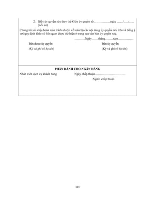 114
2. Giấy ủy quyền này thay thế Giấy ủy quyền số……………..ngày ……/…../…..
(nếu có)
Chúng tôi xin chịu hoàn toàn trách nhiệm về toàn bộ các nội dung ủy quyền nêu trên và đồng ý
với quy định khác có liên quan được thể hiện ở trang sau văn bản ủy quyền này.
………..Ngày…….tháng……..năm……………
Bên được ủy quyền Bên ủy quyền
(Ký và ghi rõ họ tên) (Ký và ghi rõ họ tên)
PHẦN DÀNH CHO NGÂN HÀNG
Nhân viên dịch vụ khách hàng Ngày chấp thuận…………………………
Người chấp thuận
 
