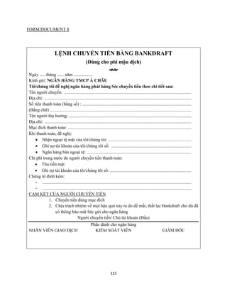 115
FORM/DOCUMENT 8
LỆNH CHUYỂN TIỀN BẰNG BANKDRAFT
(Dùng cho phi mậu dịch)

Ngày ..... tháng ...... năm .................
Kính gửi: NGÂN HÀNG TMCP Á CHÂU
Tôi/chúng tôi đề nghị ngân hàng phát hàng Séc chuyển tiền theo chi tiết sau:
Tên người chuyển: ..................................................................................................................
Địa chỉ: ....................................................................................................................................
Số tiền thanh toán (bằng số) : ..................................................................................................
(Bằng chữ) ...............................................................................................................................
Tên người thụ hưởng: ..............................................................................................................
Địa chỉ: ....................................................................................................................................
Mục đích thanh toán: ...............................................................................................................
Khi thanh toán, đề nghị:
 Nhận ngoại tệ mặt của tôi/chúng tôi: ...........................................................................
 Ghi nợ tài khoản của tôi/chúng tôi số: ........................................................................
 Ngân hàng bán ngoại tệ: ..............................................................................................
Chi phí trong nước do người chuyển tiền thanh toán:
 Thu tiền mặt
 Ghi nợ tài khoản của tôi/chúng tôi số: .........................................................................
Chứng từ đính kèm:
- ......................................................................................................................................
- ......................................................................................................................................
CAM KẾT CỦA NGƯỜI CHUYỂN TIỀN
1. Chuyển tiền đúng mục đích
2. Chịu trách nhiệm về mọi hậu quả xảy ra do để mất, thất lạc Bankdraft cho dù đã
có thông báo mất Séc gửi cho ngân hàng
Người chuyển tiền/ Chủ tài khoản (Dấu)
Phần dành cho ngân hàng
NHÂN VIÊN GIAO DỊCH KIỂM SOÁT VIÊN GIÁM ĐỐC
 