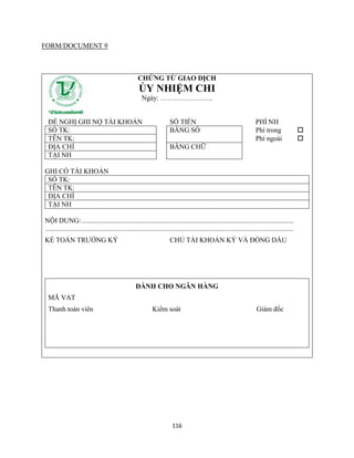 116
FORM/DOCUMENT 9
CHỨNG TỪ GIAO DỊCH
ỦY NHIỆM CHI
Ngày: …………………..
ĐỀ NGHỊ GHI NỢ TÀI KHOẢN SỐ TIỀN PHÍ NH
SỐ TK: BẰNG SỐ Phí trong 
TÊN TK: Phí ngoài 
ĐỊA CHỈ BẰNG CHỮ
TẠI NH
GHI CÓ TÀI KHOẢN
SỐ TK:
TÊN TK:
ĐỊA CHỈ
TẠI NH
NỘI DUNG:..........................................................................................................................
...............................................................................................................................................
KẾ TOÁN TRƯỞNG KÝ CHỦ TÀI KHOẢN KÝ VÀ ĐÓNG DẤU
DÀNH CHO NGÂN HÀNG
MÃ VAT
Thanh toán viên Kiểm soát Giám đốc
 