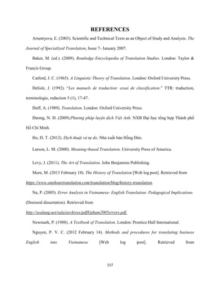 117
REFERENCES
Arsentyeva, E. (2003). Scientific and Technical Texts as an Object of Study and Analysis. The
Journal of Specialized Translation, Issue 7- January 2007.
Baker, M. (ed.). (2009). Routledge Encyclopedia of Translation Studies. London: Taylor &
Francis Group.
Catford, J. C. (1965). A Linguistic Theory of Translation. London: Oxford University Press.
Delisle, J. (1992). “Les manuels de traduction: essai de classification.” TTR: traduction,
terminologie, redaction 5 (1), 17-47.
Duff, A. (1989). Translation. London: Oxford University Press.
Dương, N. D. (2009).Phương pháp luyện dịch Việt Anh. NXB Đại học tổng hợp Thành phố
Hồ Chí Minh.
Ho, D. T. (2012). Dịch thuật và tự do. Nhà xuất bản Hồng Đức.
Larson, L. M. (2000). Meaning–based Translation. University Press of America.
Levy, J. (2011). The Art of Translation. John Benjamins Publishing.
More, M. (2013 February 18). The History of Translation [Web log post]. Retrieved from
https://www.onehourtranslation.com/translation/blog/history-translation.
Na, P. (2005). Error Analysis in Vietnamese- English Translation: Pedagogical Implications
(Doctoral dissertation). Retrieved from
http://sealang.net/sala/archives/pdf8/pham2005errors.pdf.
Newmark, P. (1988). A Textbook of Translation. London: Prentice Hall International.
Nguyen, P. V. C. (2012 February 14). Methods and procedures for translating business
English into Vietnamese [Web log post]. Retrieved from
 