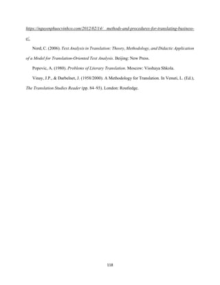 118
https://nguyenphuocvinhco.com/2012/02/14/ methods-and-procedures-for-translating-business-
e/.
Nord, C. (2006). Text Analysis in Translation: Theory, Methodology, and Didactic Application
of a Model for Translation-Oriented Text Analysis. Beijing: New Press.
Popovic, A. (1980). Problems of Literary Translation. Moscow: Visshaya Shkola.
Vinay, J.P., & Darbelnet, J. (1958/2000). A Methodology for Translation. In Venuti, L. (Ed.),
The Translation Studies Reader (pp. 84–93). London: Routledge.
 