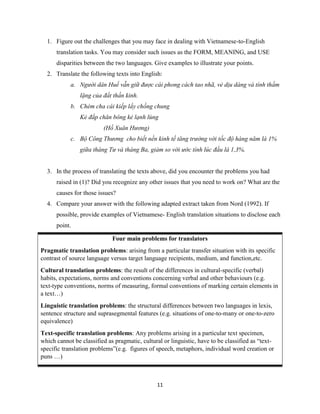 11
1. Figure out the challenges that you may face in dealing with Vietnamese-to-English
translation tasks. You may consider such issues as the FORM, MEANING, and USE
disparities between the two languages. Give examples to illustrate your points.
2. Translate the following texts into English:
a. Người dân Huế vẫn giữ được cái phong cách tao nhã, vẻ dịu dàng và tính thầm
lặng của đất thần kinh.
b. Chém cha cái kiếp lấy chồng chung
Kẻ đắp chăn bông kẻ lạnh lùng
(Hồ Xuân Hương)
c. Bộ Công Thương cho biết nền kinh tế tăng trưởng với tốc độ hàng năm là 1%
giữa tháng Tư và tháng Ba, giảm so với ước tính lúc đầu là 1,3%.
3. In the process of translating the texts above, did you encounter the problems you had
raised in (1)? Did you recognize any other issues that you need to work on? What are the
causes for those issues?
4. Compare your answer with the following adapted extract taken from Nord (1992). If
possible, provide examples of Vietnamese- English translation situations to disclose each
point.
Four main problems for translators
Pragmatic translation problems: arising from a particular transfer situation with its specific
contrast of source language versus target language recipients, medium, and function,etc.
Cultural translation problems: the result of the differences in cultural-specific (verbal)
habits, expectations, norms and conventions concerning verbal and other behaviours (e.g.
text-type conventions, norms of measuring, formal conventions of marking certain elements in
a text…)
Linguistic translation problems: the structural differences between two languages in lexis,
sentence structure and suprasegmental features (e.g. situations of one-to-many or one-to-zero
equivalence)
Text-specific translation problems: Any problems arising in a particular text specimen,
which cannot be classified as pragmatic, cultural or linguistic, have to be classified as “text-
specific translation problems”(e.g. figures of speech, metaphors, individual word creation or
puns …)
 
