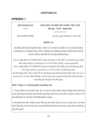 119
APPENDICES
APPENDIX 1
BỘ NGOẠI GIAO
--------
CỘNG HÒA XÃ HỘI CHỦ NGHĨA VIỆT NAM
Độc lập – Tự do – Hạnh phúc
-------------------
Số: 03/2009/TT-BNG Hà Nội, ngày 09 tháng 07 năm 2009
THÔNG TƯ
HƯỚNG DẪN DỊCH QUỐC HIỆU, TÊN CÁC CƠ QUAN, ĐƠN VỊ VÀ CHỨC DANH
LÃNH ĐẠO, CÁN BỘ CÔNG CHỨC TRONG HỆ THỐNG HÀNH CHÍNH NHÀ NƯỚC
SANG TIẾNG ANH ĐỂ GIAO DỊCH ĐỐI NGOẠI
Căn cứ Nghị định số 178/2007/NĐ-CP ngày 03 tháng 12 năm 2007 của Chính phủ quy định
chức năng, nhiệm vụ, quyền hạn và cơ cấu tổ chức của Bộ, cơ quan ngang Bộ;
Căn cứ Nghị định số 15/2008/NĐ-CP ngày 04 tháng 02 năm 2008 của Chính phủ quy định
chức năng, nhiệm vụ, quyền hạn và cơ cấu tổ chức của Bộ Ngoại giao;
Sau khi thống nhất ý kiến với Bộ Nội vụ, Bộ Ngoại giao hướng dẫn dịch Quốc hiệu, tên các cơ
quan, đơn vị và chức danh lãnh đạo, cán bộ công chức trong hệ thống hành chính nhà nước
sang tiếng Anh để giao dịch đối ngoại.
Điều 1. Phạm vi và nội dung dịch sang tiếng Anh
1. Trong Thông tư này Quốc hiệu, tên cơ quan và chức danh trong hệ thống hành chính nhà
nước cấp trung ương được dịch đầy đủ sang tiếng Anh; tên của các đơn vị thuộc cơ quan và Ủy
ban nhân dân các cấp được dịch phần danh từ chung.
2. Ban hành kèm theo Thông tư này “Phụ lục dịch Quốc hiệu, tên các cơ quan, đơn vị và chức
danh lãnh đạo, cán bộ công chức trong hệ thống hành chính nhà nước sang tiếng Anh để giao
dịch đối ngoại”.
 