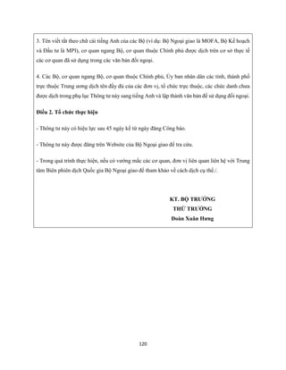 120
3. Tên viết tắt theo chữ cái tiếng Anh của các Bộ (ví dụ: Bộ Ngoại giao là MOFA, Bộ Kế hoạch
và Đầu tư là MPI), cơ quan ngang Bộ, cơ quan thuộc Chính phủ được dịch trên cơ sở thực tế
các cơ quan đã sử dụng trong các văn bản đối ngoại.
4. Các Bộ, cơ quan ngang Bộ, cơ quan thuộc Chính phủ, Ủy ban nhân dân các tỉnh, thành phố
trực thuộc Trung ương dịch tên đầy đủ của các đơn vị, tổ chức trực thuộc, các chức danh chưa
được dịch trong phụ lục Thông tư này sang tiếng Anh và lập thành văn bản để sử dụng đối ngoại.
Điều 2. Tổ chức thực hiện
- Thông tư này có hiệu lực sau 45 ngày kể từ ngày đăng Công báo.
- Thông tư này được đăng trên Website của Bộ Ngoại giao để tra cứu.
- Trong quá trình thực hiện, nếu có vướng mắc các cơ quan, đơn vị liên quan liên hệ với Trung
tâm Biên phiên dịch Quốc gia Bộ Ngoại giao để tham khảo về cách dịch cụ thể./.
KT. BỘ TRƯỞNG
THỨ TRƯỞNG
Đoàn Xuân Hưng
 
