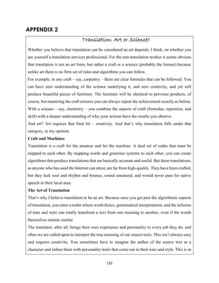 132
APPENDIX 2
Translation: Art or Science?
Whether you believe that translation can be considered an art depends, I think, on whether you
are yourself a translation services professional. For the non-translation worker it seems obvious
that translation is not an art form, but rather a craft or a science (probably the former) because
unlike art there is no firm set of rules and algorithms you can follow.
For example, in any craft – say, carpentry – there are clear formulas that can be followed. You
can have zero understanding of the science underlying it, and zero creativity, and yet still
produce beautiful pieces of furniture. The furniture will be identical to previous products, of
course, but mastering the craft ensures you can always repeat the achievement exactly as before.
With a science – say, chemistry – you combine the aspects of craft (formulas, repetition, and
skill) with a deeper understanding of why your actions have the results you observe.
And art? Art requires that final bit – creativity. And that’s why translation falls under that
category, in my opinion.
Craft and Machines
Translation is a craft for the amateur and for the machine: A dual set of codes that must be
mapped to each other. By mapping words and grammar systems to each other, you can create
algorithms that produce translations that are basically accurate and useful. But these translations,
as anyone who has used the Internet can attest, are far from high-quality. They have been crafted,
but they lack soul and rhythm and bounce, sound unnatural, and would never pass for native
speech in their local area.
The Art of Translation
That’s why I believe translation to be an art. Because once you get past the algorithmic aspects
of translation, you enter a realm where word choice, grammatical interpretation, and the infusion
of tone and style can totally transform a text from one meaning to another, even if the words
themselves remain similar.
The translator, after all, brings their own experience and personality to every job they do, and
often we are called upon to interpret the true meaning of our source texts. This isn’t always easy
and requires creativity. You sometimes have to imagine the author of the source text as a
character and imbue them with personality traits that come out in their tone and style. This is in
 
