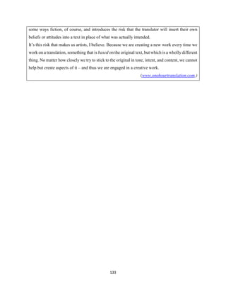133
some ways fiction, of course, and introduces the risk that the translator will insert their own
beliefs or attitudes into a text in place of what was actually intended.
It’s this risk that makes us artists, I believe. Because we are creating a new work every time we
work on a translation, something that is based on the original text, but which is a wholly different
thing. No matter how closely we try to stick to the original in tone, intent, and content, we cannot
help but create aspects of it – and thus we are engaged in a creative work.
(www.onehourtranslation.com.)
 