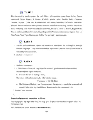 135
TASK 2
The given article mainly reviews the early history of translation. Apart from the key figures
mentioned, Cicero, Horace, St Jerome, Wycliffe, Martin Luther, Tyndale, Dolet, Chapman,
Denham, Dryden, Tytler, and Schleiermacher are among immensely influential translators.
Students who are interested in the quest for a unified translation theory may also read articles and
books written by Jean-Paul Vinay and Jean Darbelnet, Jiří Levý, James S. Holmes, Eugene Nida,
John C. Catford, and Peter Newmark. Regarding notable Vietnamese translators, Nguyen Hien Le,
Phan Ngoc, Pham Viem Phuong, and Ho Dac Tuc are highly recommended.
TASK 3
1. All the given definitions capture the essence of translation: the exchange of message
between languages. They also illustrate how equivalence (the core issue of translation) is
viewed by various scholars.
2. Students’ own answer
TASK 4
1. Students’ own answer
2. a. The natives of Hue still keep the refine manners, gentleness and quietness of the
ancient imperial capital homeland.
b. Goddam the fate of sharing a mate,
One wraps with cotton drapes, the other’s in the shade.
(Translated by Hồ Đắc Túc)
c. The Ministry of Industry and Commerce says the economy expanded at an annualised
rate of 1% between April and March, down from its first estimate of 1.3%
3. Students’ own answers
4.
Example of pragmatic translation problems:
“Tạo dựng vị thế hạt ngọc Việt trong hội nhập quốc tế” (the headline of a newspaper article on
Vietnamese rice)
”Cementing the global position of Vietnamese rice”
 